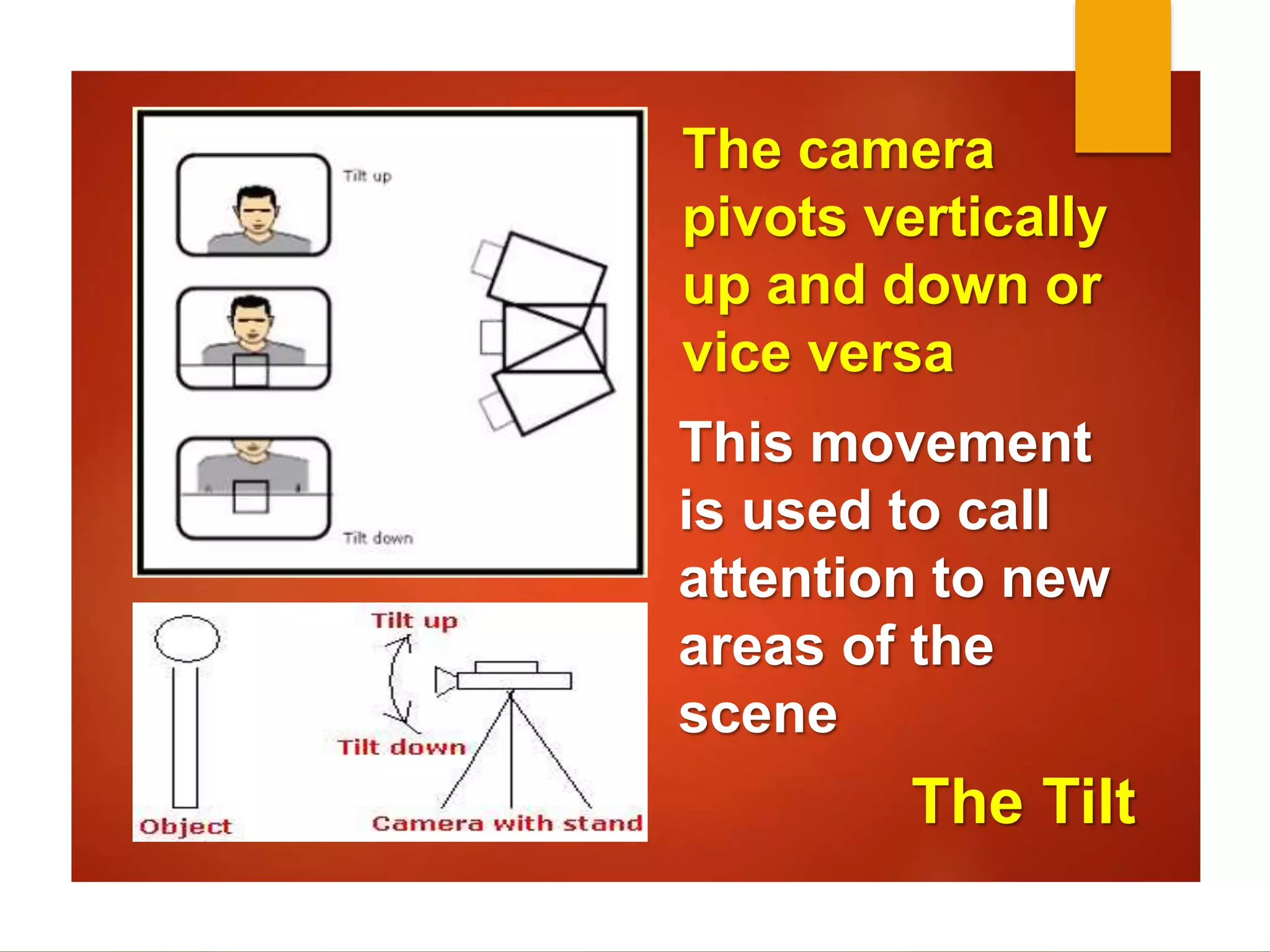 The camera 
pivots vertically 
up and down or 
vice versa 
This movement 
is used to call 
attention to new 
areas of the 
scene 
The Tilt 
 