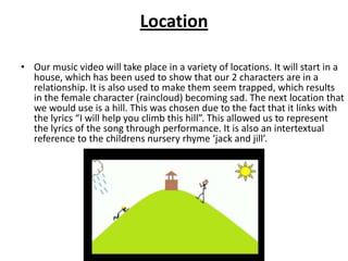 Location

• Our music video will take place in a variety of locations. It will start in a
  house, which has been used to show that our 2 characters are in a
  relationship. It is also used to make them seem trapped, which results
  in the female character (raincloud) becoming sad. The next location that
  we would use is a hill. This was chosen due to the fact that it links with
  the lyrics “I will help you climb this hill”. This allowed us to represent
  the lyrics of the song through performance. It is also an intertextual
  reference to the childrens nursery rhyme ‘jack and jill’.
 