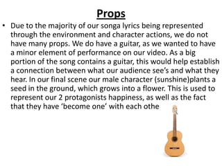 Props
• Due to the majority of our songa lyrics being represented
  through the environment and character actions, we do not
  have many props. We do have a guitar, as we wanted to have
  a minor element of performance on our video. As a big
  portion of the song contains a guitar, this would help establish
  a connection between what our audience see’s and what they
  hear. In our final scene our male character (sunshine)plants a
  seed in the ground, which grows into a flower. This is used to
  represent our 2 protagonists happiness, as well as the fact
  that they have ‘become one’ with each other.
 