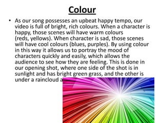 Colour
• As our song possesses an upbeat happy tempo, our
  video is full of bright, rich colours. When a character is
  happy, those scenes will have warm colours
  (reds, yellows). When character is sad, those scenes
  will have cool colours (blues, purples). By using colour
  in this way it allows us to portray the mood of
  characters quickly and easily, which allows the
  audience to see how they are feeling. This is done in
  our opening shot, where one side of the shot is in
  sunlight and has bright green grass, and the other is
  under a raincloud and has dark green grass.
 