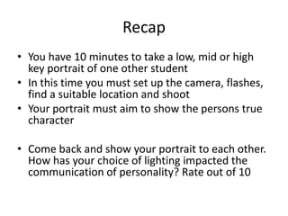 Recap
• You have 10 minutes to take a low, mid or high
key portrait of one other student
• In this time you must set up the camera, flashes,
find a suitable location and shoot
• Your portrait must aim to show the persons true
character
• Come back and show your portrait to each other.
How has your choice of lighting impacted the
communication of personality? Rate out of 10

 