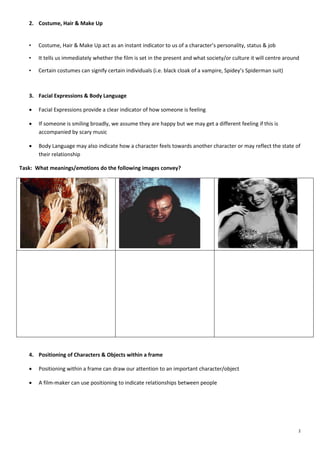 2. Costume, Hair & Make Up

•

Costume, Hair & Make Up act as an instant indicator to us of a character’s personality, status & job

•

It tells us immediately whether the film is set in the present and what society/or culture it will centre around

•

Certain costumes can signify certain individuals (i.e. black cloak of a vampire, Spidey’s Spiderman suit)

3. Facial Expressions & Body Language


Facial Expressions provide a clear indicator of how someone is feeling



If someone is smiling broadly, we assume they are happy but we may get a different feeling if this is
accompanied by scary music



Body Language may also indicate how a character feels towards another character or may reflect the state of
their relationship

Task: What meanings/emotions do the following images convey?

4. Positioning of Characters & Objects within a frame


Positioning within a frame can draw our attention to an important character/object



A film-maker can use positioning to indicate relationships between people

2

 