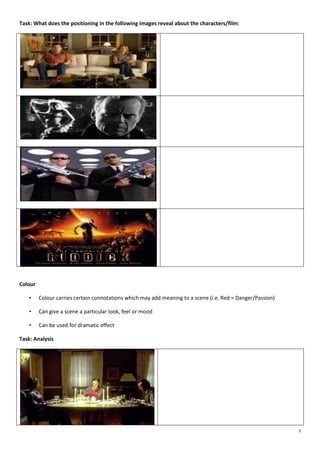 Task: What does the positioning in the following images reveal about the characters/film:

Colour
•

Colour carries certain connotations which may add meaning to a scene (i.e. Red = Danger/Passion)

•

Can give a scene a particular look, feel or mood

•

Can be used for dramatic effect

Task: Analysis

3

 