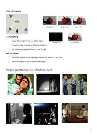 Three Point Lighting

key light only

fill light only

key + fill

Low key lighting:
•

Created by using only the key & back lights
backlight only

•

Produces sharp contrasts of light and dark areas

•

key + fill + back

Deep, distinct shadows/silhouettes are formed

High key lighting:
•
•

More filler lights are used. Lighting is natural and realistic to our eyes

What types of lighting are used
in the following images:
Produces brightly lit sets or a sunny day (right)

Task: What types of lighting are used in the following images?

B

A

D

E

C

F

4

 