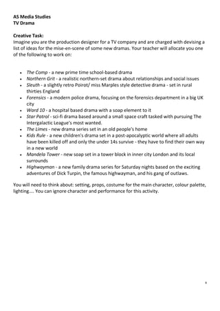 AS Media Studies
TV Drama
Creative Task:
Imagine you are the production designer for a TV company and are charged with devising a
list of ideas for the mise-en-scene of some new dramas. Your teacher will allocate you one
of the following to work on:












The Comp - a new prime time school-based drama
Northern Grit - a realistic northern-set drama about relationships and social issues
Sleuth - a slightly retro Poirot/ miss Marples style detective drama - set in rural
thirties England
Forensics - a modern police drama, focusing on the forensics department in a big UK
city
Ward 10 - a hospital based drama with a soap element to it
Star Patrol - sci-fi drama based around a small space craft tasked with pursuing The
Intergalactic League's most wanted.
The Limes - new drama series set in an old people's home
Kids Rule - a new children's drama set in a post-apocalyptic world where all adults
have been killed off and only the under 14s survive - they have to find their own way
in a new world
Mandela Tower - new soap set in a tower block in inner city London and its local
surrounds
Highwayman - a new family drama series for Saturday nights based on the exciting
adventures of Dick Turpin, the famous highwayman, and his gang of outlaws.

You will need to think about: setting, props, costume for the main character, colour palette,
lighting.... You can ignore character and performance for this activity.

8

 