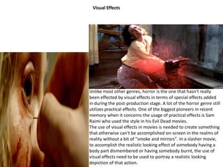 Visual Effects 
Unlike most other genres, horror is the one that hasn't really 
been effected by visual effects in terms of special effects added 
in during the post-production stage. A lot of the horror genre still 
utilizes practical effects. One of the biggest pioneers in recent 
memory when it concerns the usage of practical effects is Sam 
Raimi who used the style in his Evil Dead movies. 
The use of visual effects in movies is needed to create something 
that otherwise can't be accomplished on-screen in the realms of 
reality without a bit of "smoke and mirrors". In a slasher movie, 
to accomplish the realistic looking effect of somebody having a 
body part dismembered or having somebody burnt, the use of 
visual effects need to be used to portray a realistic looking 
depiction of that action. 
