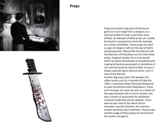 Props are another key point of the horror 
genre as it can range from a weapon, to a 
spiritual artifact to even a just basic scary 
artifact. An example of what props can usually 
be found in a possession movie for example 
are crosses and bibles. These props are used 
as signs of religion, faith (or the loss of faith) 
and possessions. Movies like the Exorcist and 
the Exorcism of Emily Rose are rich with these 
props. A typical location for a cross would 
either be above the bedside of somebody who 
is going to become possessed, or sometimes it 
can even be found on top of a bible. A cross is 
always used during an exorcist scene, such in 
case of the Exorcist. 
Another big prop used is the weapon the 
villain carries such as a machete (Friday the 
13th), a chainsaw (Texas Chainsaw Massacre) 
or even the kitchen knife (Halloween). These 
sorts of props are used not only as a means of 
the way characters die in horror movies, but 
also a means of association for whichever 
character holds that certain weapon. If you 
were to ask a horror fan which horror 
character uses the machete, the common 
answer would be Jason Voorhees. These props 
and the usage of these props can be found in 
the slasher sub-genre. 
Props 
 