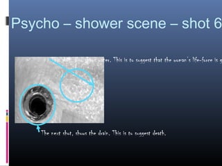 Psycho – shower scene – shot 6

        This shot, also shows water. This is to suggest that the woman’s life-force is g




    The next shot, shows the drain. This is to suggest death.
 