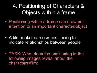 4. Positioning of Characters &
Objects within a frame
• Positioning within a frame can draw our
attention to an important character/object
• A film-maker can use positioning to
indicate relationships between people
• TASK: What does the positioning in the
following images reveal about the
characters/film:

 