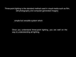 Three-point lighting is the standard method used in visual media such as film,
still photography and computer-generated imagery.

It is a simple but versatile system which forms the basis of most lighting.

Once you understand three-point lighting, you are well on the
way to understanding all lighting.

 