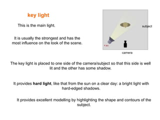 key light
This is the main light.

subject

It is usually the strongest and has the
most influence on the look of the scene.
camera

The key light is placed to one side of the camera/subject so that this side is well
lit and the other has some shadow.

It provides hard light, like that from the sun on a clear day: a bright light with
hard-edged shadows.
It provides excellent modelling by highlighting the shape and contours of the
subject.

 
