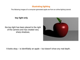 illustrating lighting
The following images of a computer-generated apple are from an online lighting tutorial.

key light only

the key light has been placed to the right
of the camera and has created very
sharp shadows.

It looks okay – is identifiably an apple – but doesn't show any real depth.

 