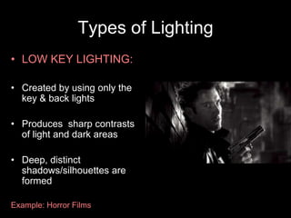 Types of Lighting
• LOW KEY LIGHTING:
• Created by using only the
key & back lights
• Produces sharp contrasts
of light and dark areas
• Deep, distinct
shadows/silhouettes are
formed
Example: Horror Films

 