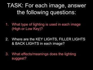 TASK: For each image, answer
the following questions:
1. What type of lighting is used in each image
(High or Low Key)?
2. Where are the KEY LIGHTS, FILLER LIGHTS
& BACK LIGHTS in each image?
3. What effects/meanings does the lighting
suggest?

 