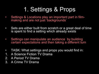 1. Settings & Props
•

Settings & Locations play an important part in filmmaking and are not just ‘backgrounds’

•

Sets are either built from scratch or a great deal of time
is spent to find a setting which already exists

•

Settings can manipulate an audience by building
certain expectations and then taking a different turn

•
1.
2.
3.

TASK: What settings and props you would find in:
A Science Fiction TV Drama
A Period TV Drama
A Crime TV Drama

 