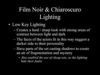 Film Noir & Chiaroscuro 
Lighting 
• Low Key Lighting 
– Creates a hard / sharp look with strong areas of 
contrast between light and dark 
– The faces of the actors lit in this way suggest a 
darker side to their personality 
– Have parts of the set casting shadows to create 
an air of fragmentation and mystery 
• Also enabled the use of cheap sets, as the lighting 
hide their faults 
 