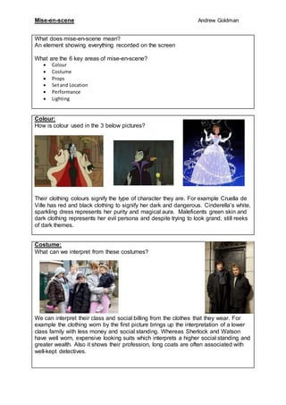 Mise-en-scene Andrew Goldman
What does mise-en-scene mean?
An element showing everything recorded on the screen
What are the 6 key areas of mise-en-scene?
 Colour
 Costume
 Props
 Setand Location
 Performance
 Lighting
Colour:
How is colour used in the 3 below pictures?
Their clothing colours signify the type of character they are. For example Cruella de
Ville has red and black clothing to signify her dark and dangerous. Cinderella’s white,
sparkling dress represents her purity and magical aura. Maleficents green skin and
dark clothing represents her evil persona and despite trying to look grand, still reeks
of dark themes.
Costume:
What can we interpret from these costumes?
We can interpret their class and social billing from the clothes that they wear. For
example the clothing worn by the first picture brings up the interpretation of a lower
class family with less money and social standing. Whereas Sherlock and Watson
have well worn, expensive looking suits which interprets a higher social standing and
greater wealth. Also it shows their profession, long coats are often associated with
well-kept detectives.
 