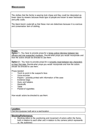 Mise-en-scene
The clothes that the family is wearing look cheap and they could be interpreted as
lower class by viewers because those type of people are known to wear tracksuits
and puffy coats.
The black trench coats tell us that these men are detectives because it is a serious
and conservative item of clothing.
Props:
Option 1 - You have to provide props for a tense police interview between two
officers and one suspected murderer. Decide what props you would incorporate and
how the actors should be directed to use them.
Option 2 – You have to provide props for a romantic meal between two characters
on their first date. Decide what props you would incorporate and how the actors
should be directed to use them.
Props needed:
• Torch to point in the suspect’s face
• Voice recorder
• Papers – possibly printed with information of the case
• Evidence bags
• Guns and holsters
• Handcuffs
• Table
• Packet of cigarettes
How would actors be directed to use them:
Location:
Can be a purpose built set or a real location
Blocking/Performance:
 Blocking refers to the positioning and movement of actors within the frame,
both in relation to each other and in relation to the camera (which represents
us, the audience)
 