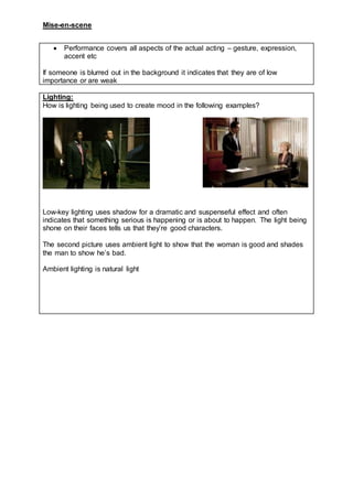 Mise-en-scene
 Performance covers all aspects of the actual acting – gesture, expression,
accent etc
If someone is blurred out in the background it indicates that they are of low
importance or are weak
Lighting:
How is lighting being used to create mood in the following examples?
Low-key lighting uses shadow for a dramatic and suspenseful effect and often
indicates that something serious is happening or is about to happen. The light being
shone on their faces tells us that they’re good characters.
The second picture uses ambient light to show that the woman is good and shades
the man to show he’s bad.
Ambient lighting is natural light
 