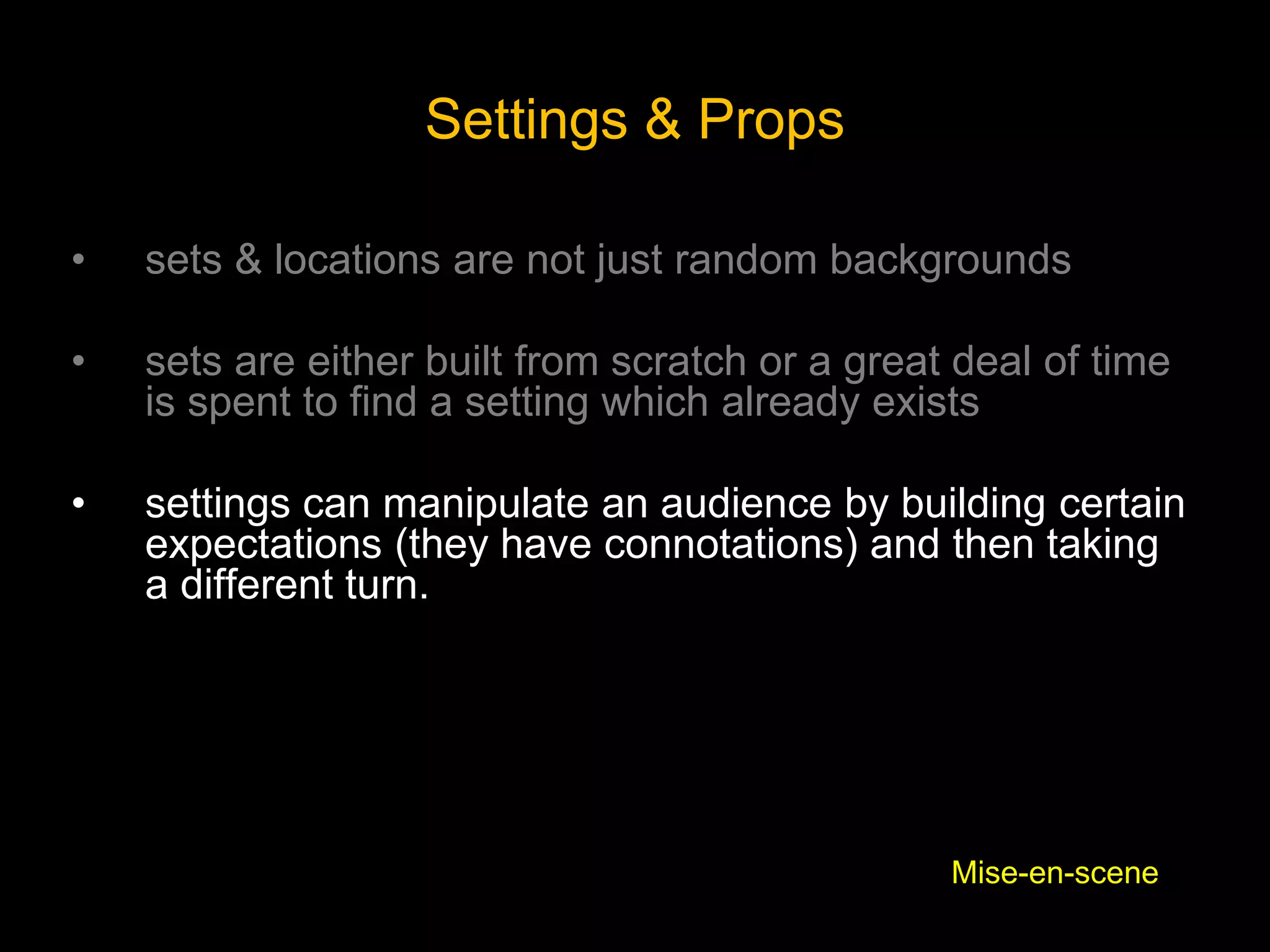 Settings & Props
• sets & locations are not just random backgrounds
• sets are either built from scratch or a great deal of time
is spent to find a setting which already exists
• settings can manipulate an audience by building certain
expectations (they have connotations) and then taking
a different turn.
Mise-en-scene
 