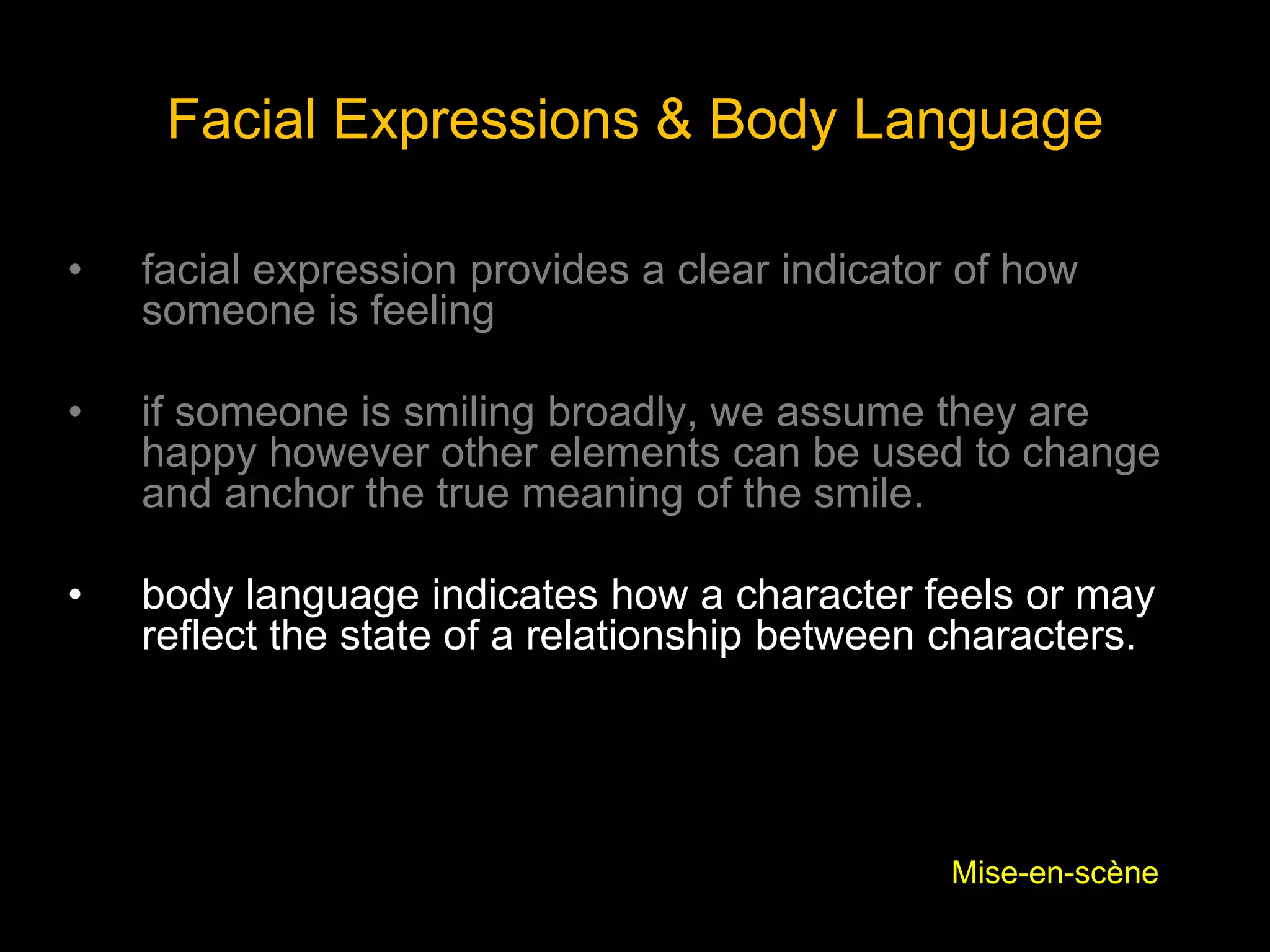 Facial Expressions & Body Language
• facial expression provides a clear indicator of how
someone is feeling
• if someone is smiling broadly, we assume they are
happy however other elements can be used to change
and anchor the true meaning of the smile.
• body language indicates how a character feels or may
reflect the state of a relationship between characters.
Mise-en-scène
 