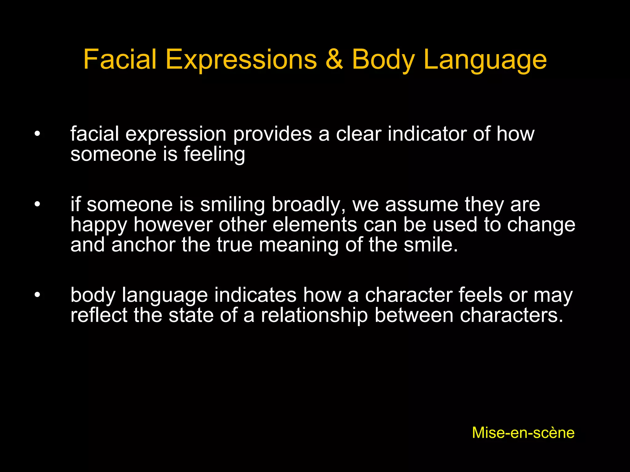Facial Expressions & Body Language
• facial expression provides a clear indicator of how
someone is feeling
• if someone is smiling broadly, we assume they are
happy however other elements can be used to change
and anchor the true meaning of the smile.
• body language indicates how a character feels or may
reflect the state of a relationship between characters.
Mise-en-scène
 