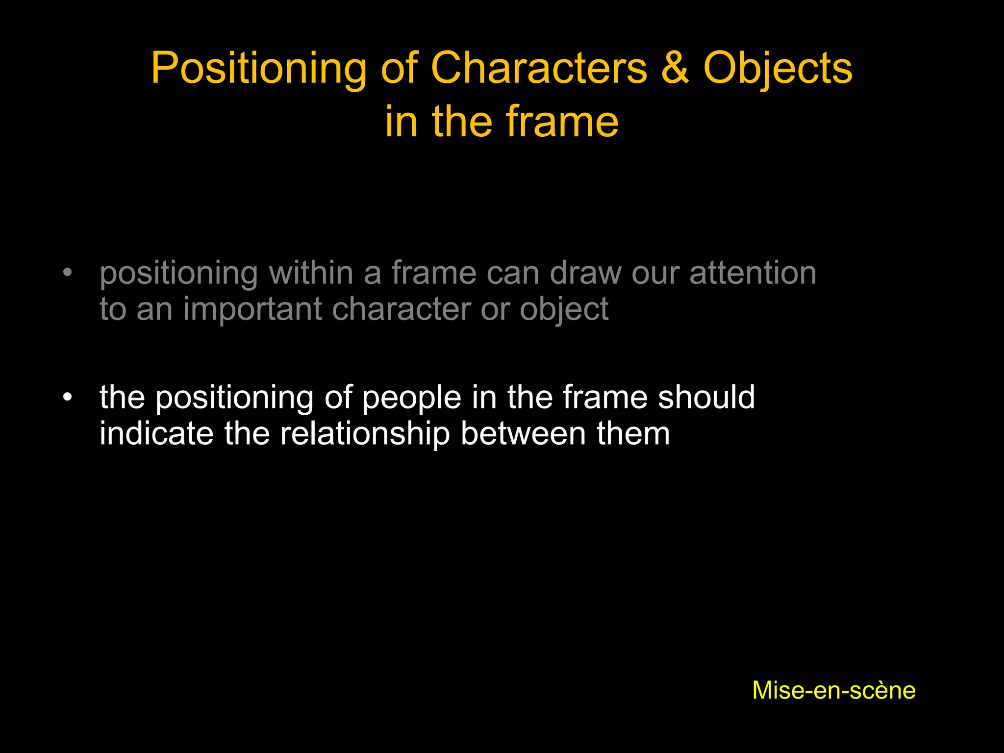 Positioning of Characters & Objects
in the frame
• positioning within a frame can draw our attention
to an important character or object
• the positioning of people in the frame should
indicate the relationship between them
Mise-en-scène
 