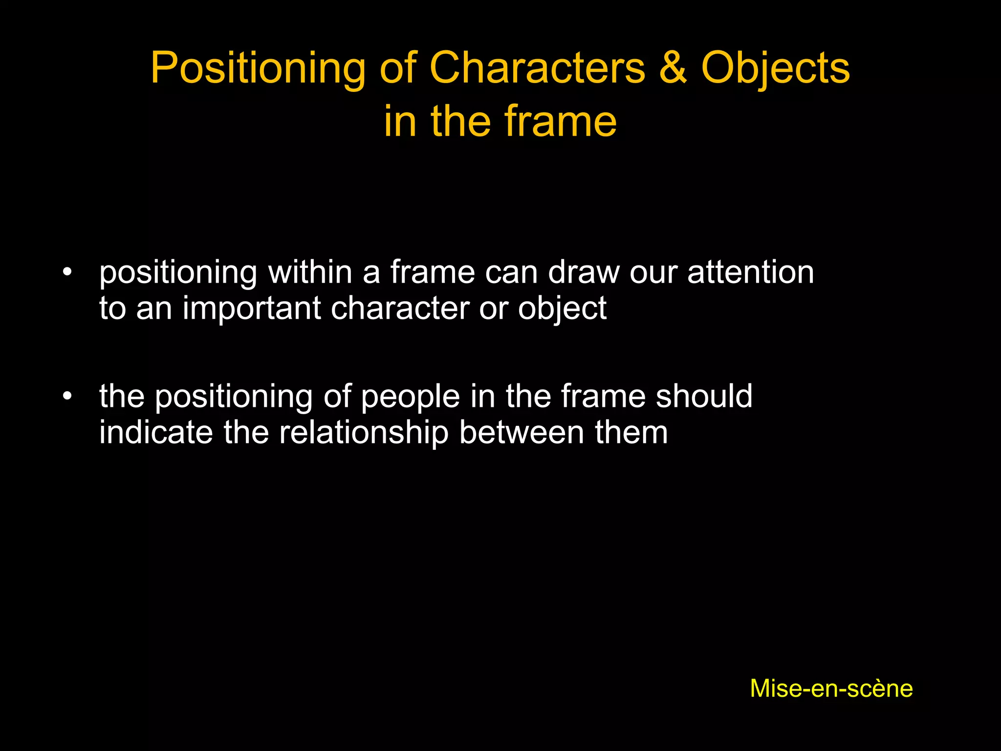Positioning of Characters & Objects
in the frame
• positioning within a frame can draw our attention
to an important character or object
• the positioning of people in the frame should
indicate the relationship between them
Mise-en-scène
 