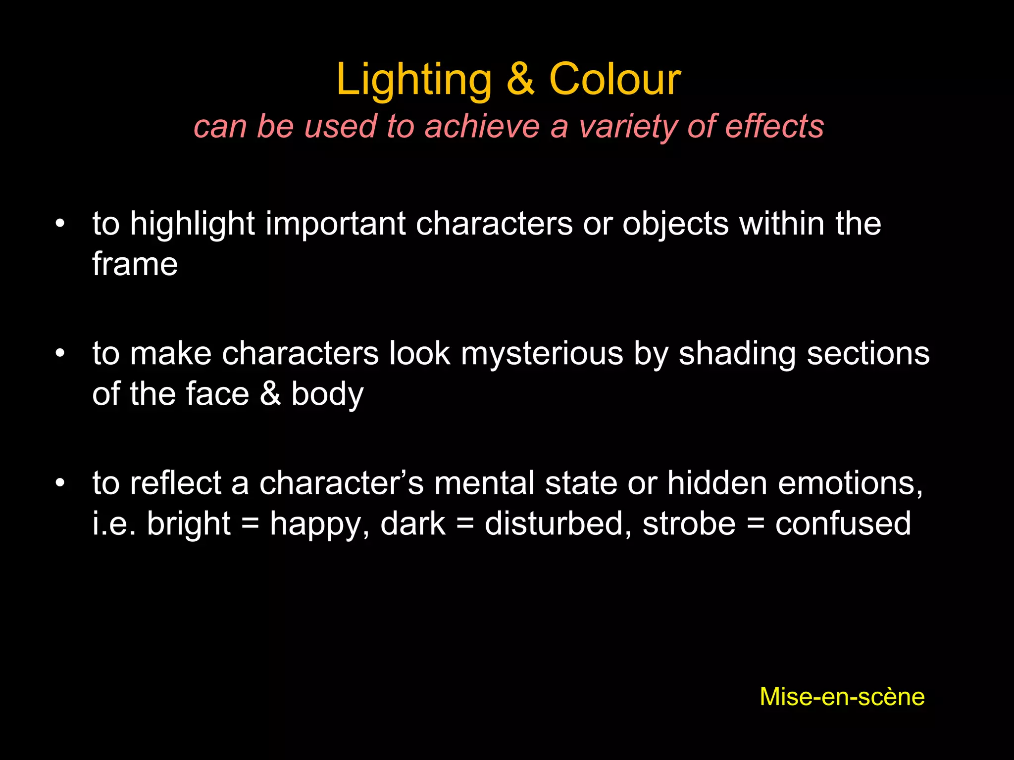 Lighting & Colour
can be used to achieve a variety of effects
• to highlight important characters or objects within the
frame
• to make characters look mysterious by shading sections
of the face & body
• to reflect a character’s mental state or hidden emotions,
i.e. bright = happy, dark = disturbed, strobe = confused
Mise-en-scène
 