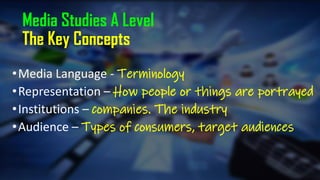 Media Studies A Level
The Key Concepts
•Media Language - Terminology
•Representation – How people or things are portrayed
•Institutions – companies. The industry
•Audience – Types of consumers, target audiences
 