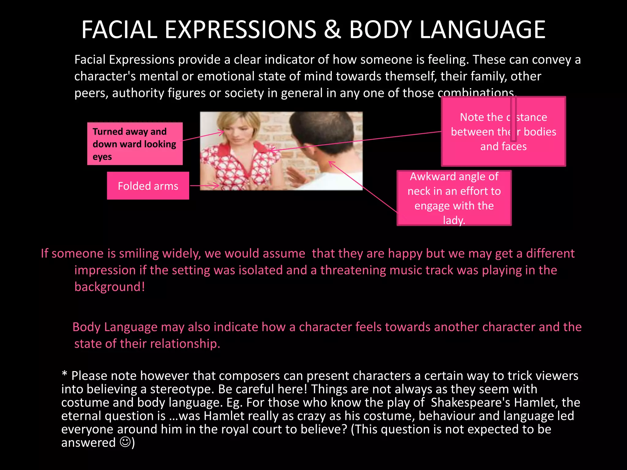 FACIAL EXPRESSIONS & BODY LANGUAGE
         Facial Expressions provide a clear indicator of how someone is feeling. These can convey a
         character's mental or emotional state of mind towards themself, their family, other
         peers, authority figures or society in general in any one of those combinations.
                                                                                                                                           Note the distance
               Turned away and                                                                                                            between their bodies
               down ward looking                                                                                                               and faces
               eyes
                                                                                                                              Awkward angle of
                        Folded arms                                                                                           neck in an effort to
                                                                                                                               engage with the
                                                                                                                                     lady.

    If someone is smiling widely, we would assume that they are happy but we may get a different
          impression if the setting was isolated and a threatening music track was playing in the
          background!

         Body Language may also indicate how a character feels towards another character and the
         state of their relationship.

       * Please note however that composers can present characters a certain way to trick viewers
       into believing a stereotype. Be careful here! Things are not always as they seem with
       costume and body language. Eg. For those who know the play of Shakespeare's Hamlet, the
       eternal question is …was Hamlet really as crazy as his costume, behaviour and language led
       everyone around him in the royal court to believe? (This question is not expected to be
       answered )
•        Body Language may also indicate how a character feels towards another character or may reflect the state of their relationship
 