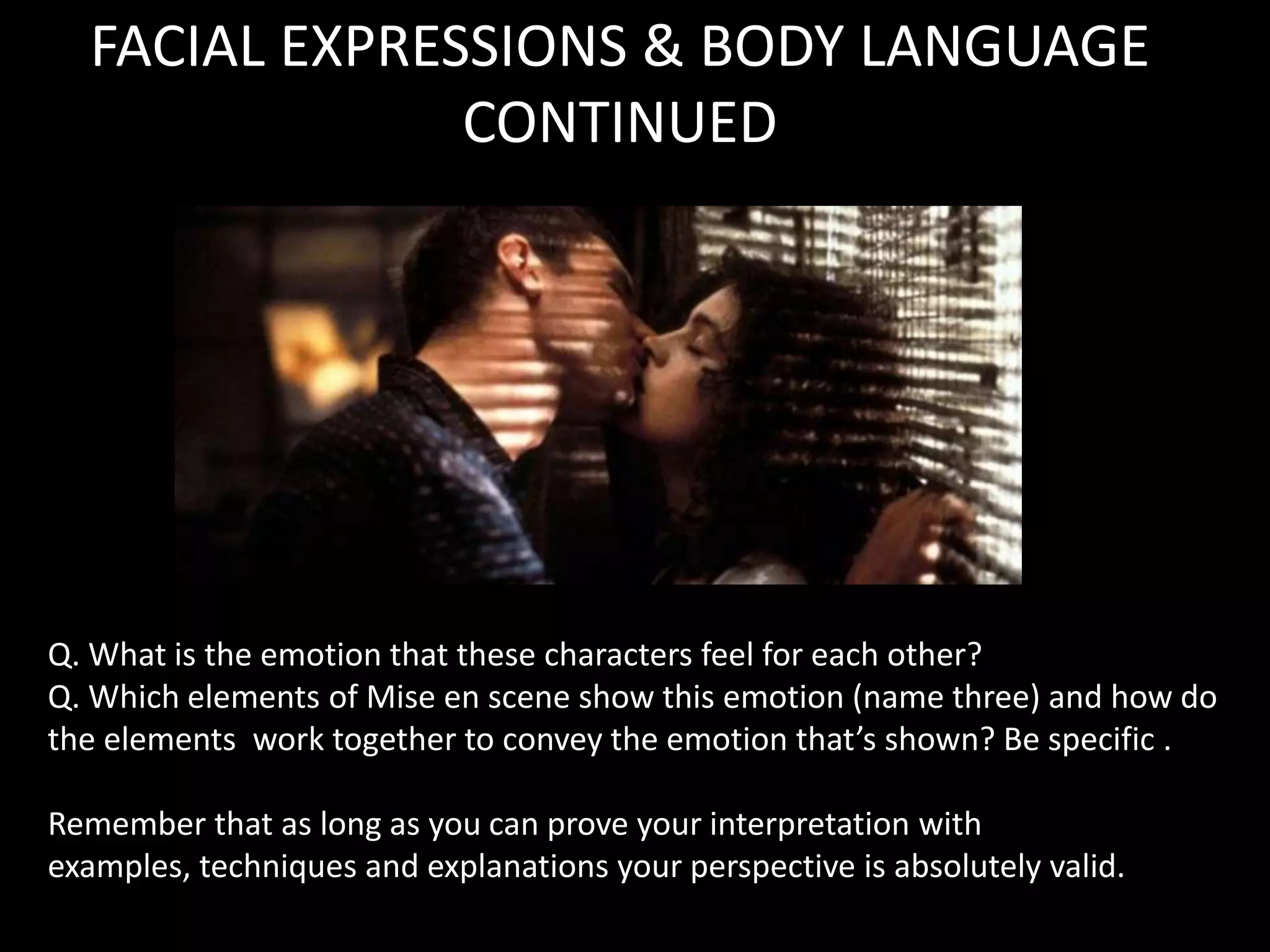 FACIAL EXPRESSIONS & BODY LANGUAGE
               CONTINUED




Q. What is the emotion that these characters feel for each other?
Q. Which elements of Mise en scene show this emotion (name three) and how do
the elements work together to convey the emotion that’s shown? Be specific .

Remember that as long as you can prove your interpretation with
examples, techniques and explanations your perspective is absolutely valid.
 