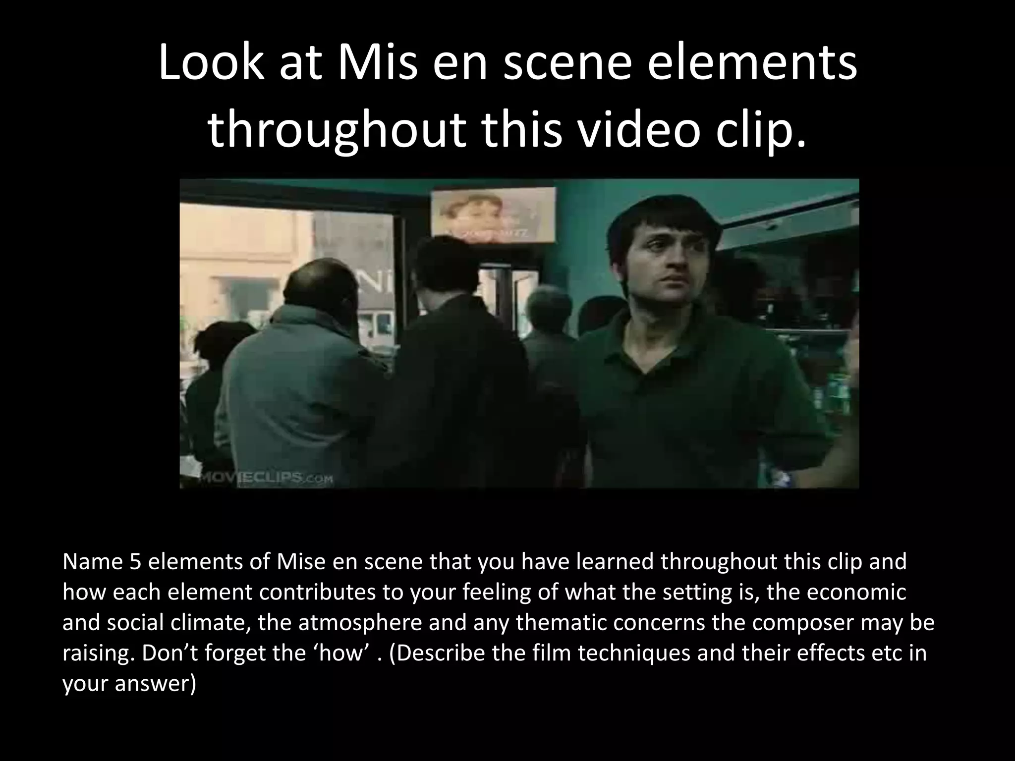 Look at Mis en scene elements
           throughout this video clip.




Name 5 elements of Mise en scene that you have learned throughout this clip and
how each element contributes to your feeling of what the setting is, the economic
and social climate, the atmosphere and any thematic concerns the composer may be
raising. Don’t forget the ‘how’ . (Describe the film techniques and their effects etc in
your answer)
 