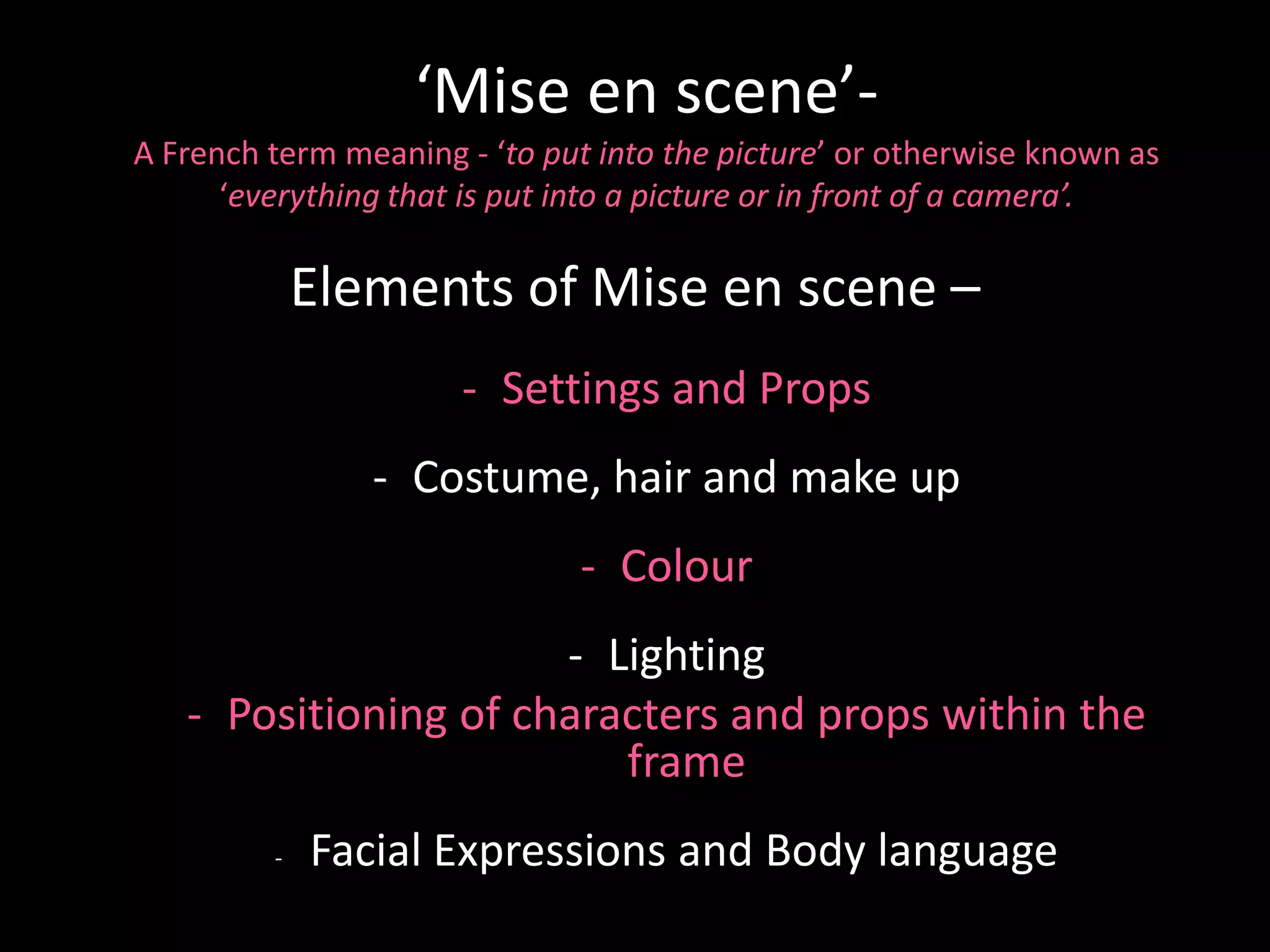 ‘Mise en scene’-
A French term meaning - ‘to put into the picture’ or otherwise known as
      ‘everything that is put into a picture or in front of a camera’.

             Elements of Mise en scene –
                      - Settings and Props
                - Costume, hair and make up
                              - Colour
                      - Lighting
   - Positioning of characters and props within the
                         frame
         -   Facial Expressions and Body language
 