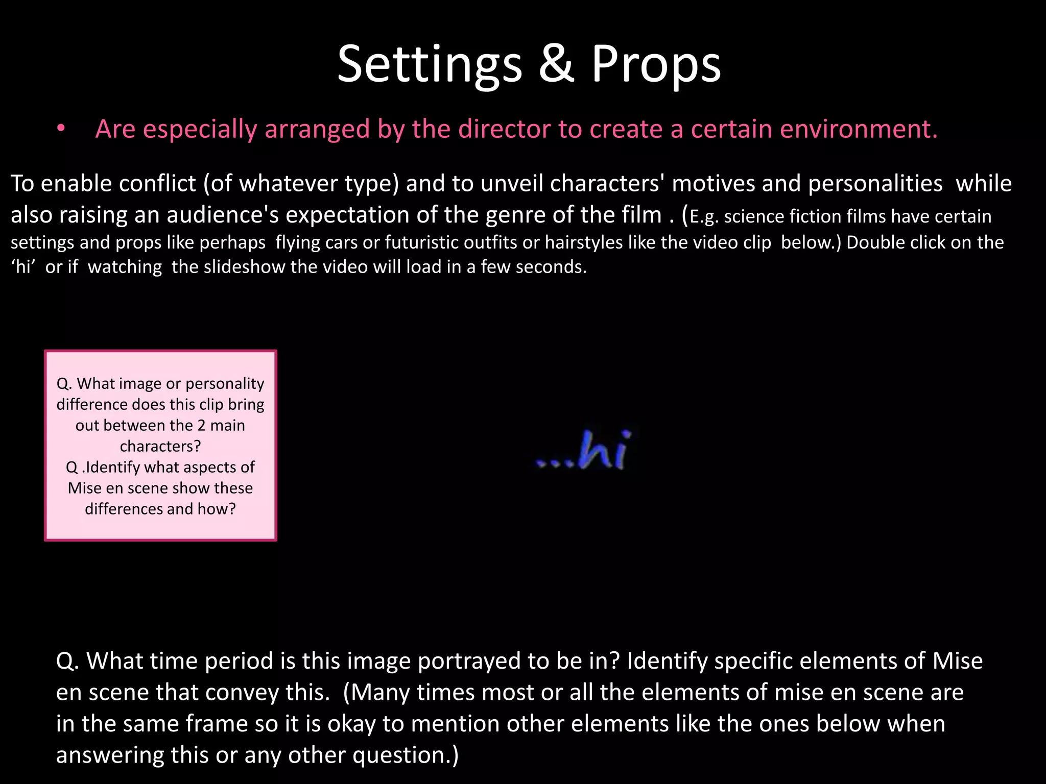 Settings & Props
     • Are especially arranged by the director to create a certain environment.
To enable conflict (of whatever type) and to unveil characters' motives and personalities while
also raising an audience's expectation of the genre of the film . (E.g. science fiction films have certain
settings and props like perhaps flying cars or futuristic outfits or hairstyles like the video clip below.) Double click on the
‘hi’ or if watching the slideshow the video will load in a few seconds.




     Q. What image or personality
     difference does this clip bring
        out between the 2 main
               characters?
      Q .Identify what aspects of
      Mise en scene show these
          differences and how?




     Q. What time period is this image portrayed to be in? Identify specific elements of Mise
     en scene that convey this. (Many times most or all the elements of mise en scene are
     in the same frame so it is okay to mention other elements like the ones below when
     answering this or any other question.)
 