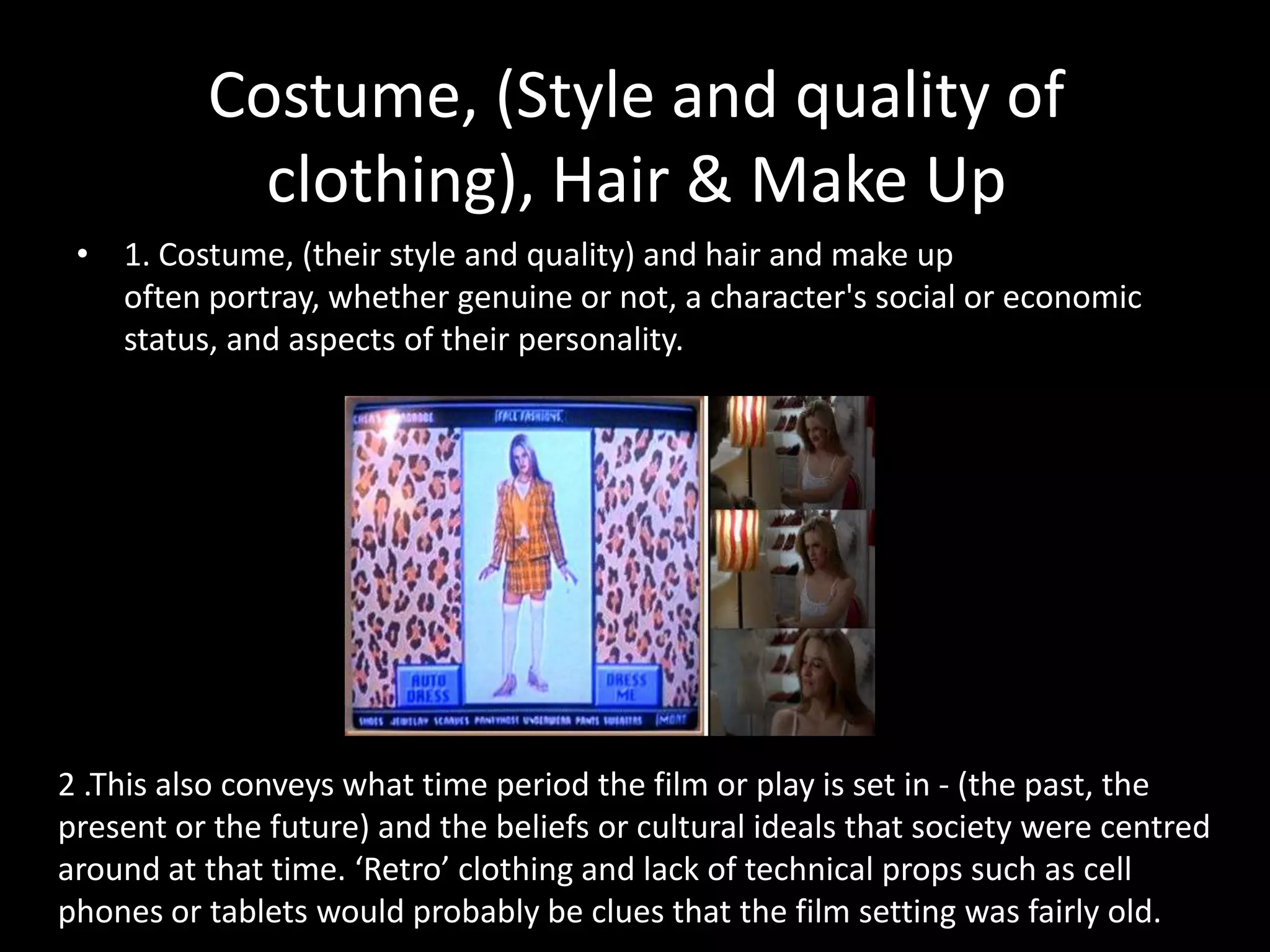 Costume, (Style and quality of
            clothing), Hair & Make Up
 • 1. Costume, (their style and quality) and hair and make up
   often portray, whether genuine or not, a character's social or economic
   status, and aspects of their personality.




2 .This also conveys what time period the film or play is set in - (the past, the
present or the future) and the beliefs or cultural ideals that society were centred
around at that time. ‘Retro’ clothing and lack of technical props such as cell
phones or tablets would probably be clues that the film setting was fairly old.
 