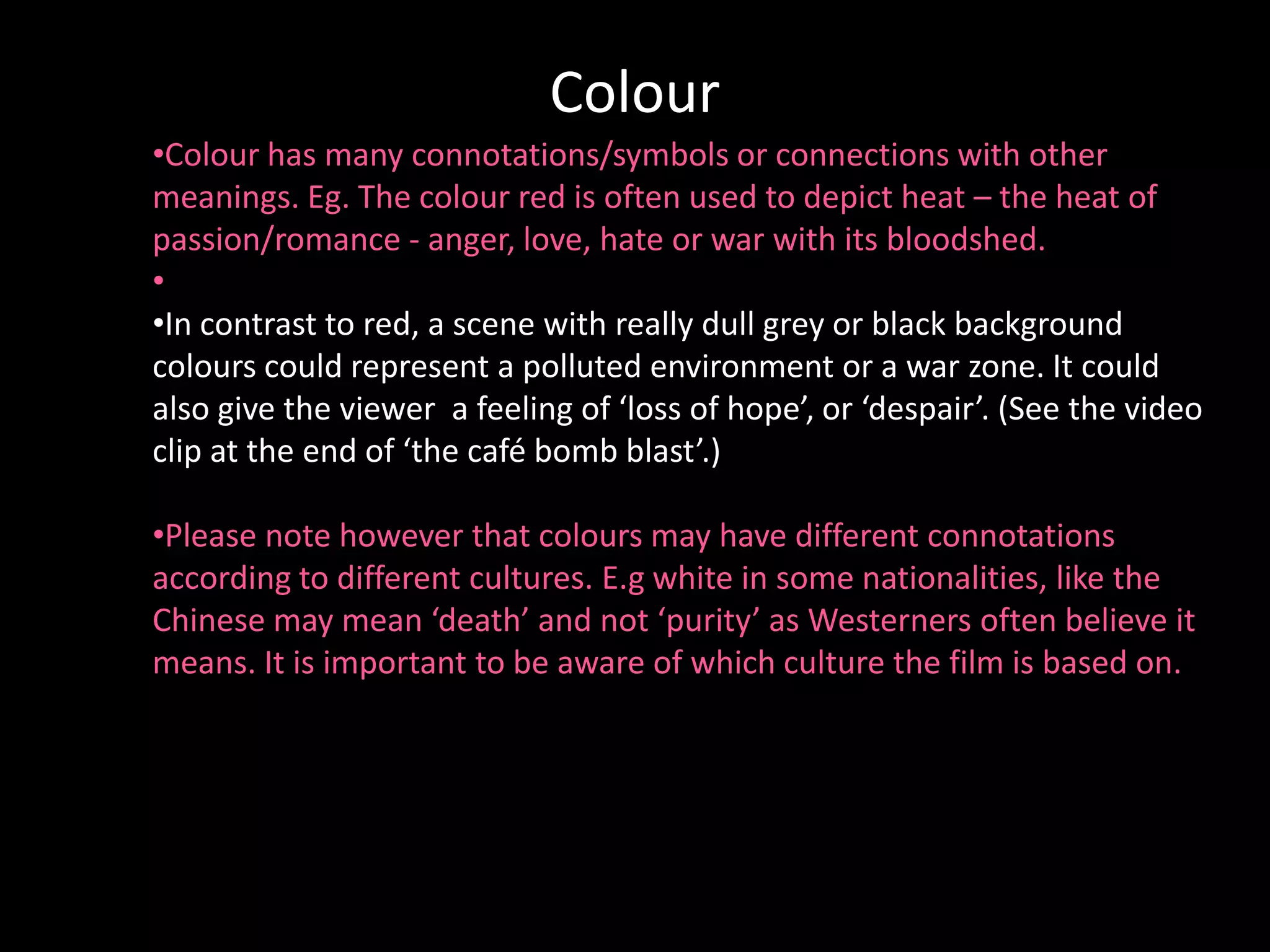 de
                             Colour
•Colour has many connotations/symbols or connections with other
meanings. Eg. The colour red is often used to depict heat – the heat of
passion/romance - anger, love, hate or war with its bloodshed.
•
•In contrast to red, a scene with really dull grey or black background
colours could represent a polluted environment or a war zone. It could
also give the viewer a feeling of ‘loss of hope’, or ‘despair’. (See the video
clip at the end of ‘the café bomb blast’.)

•Please note however that colours may have different connotations
according to different cultures. E.g white in some nationalities, like the
Chinese may mean ‘death’ and not ‘purity’ as Westerners often believe it
means. It is important to be aware of which culture the film is based on.
 
