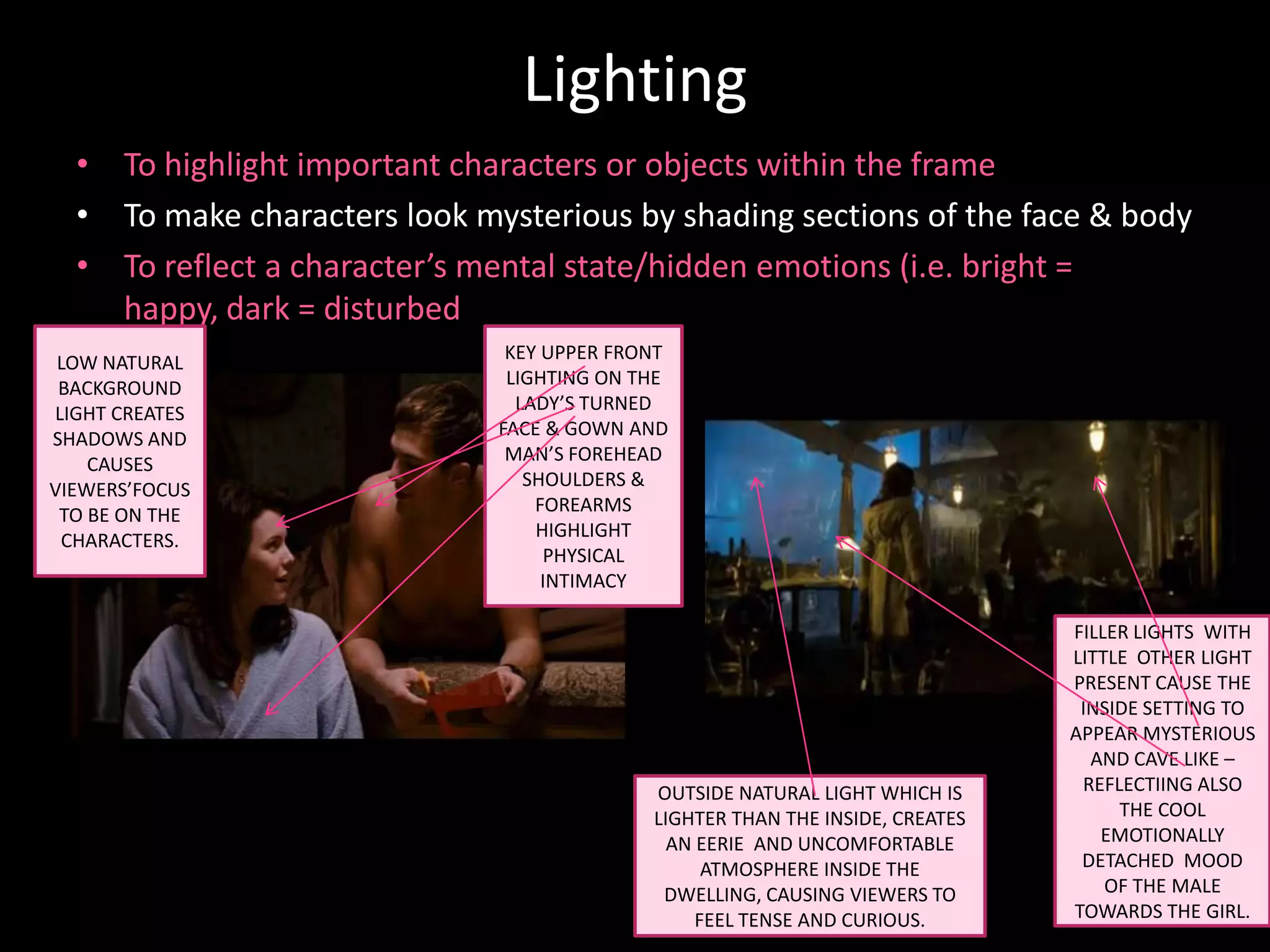 Lighting
  • To highlight important characters or objects within the frame
  • To make characters look mysterious by shading sections of the face & body
  • To reflect a character’s mental state/hidden emotions (i.e. bright =
    happy, dark = disturbed
 LOW NATURAL                   KEY UPPER FRONT
 BACKGROUND                    LIGHTING ON THE
LIGHT CREATES                   LADY’S TURNED
SHADOWS AND                   FACE & GOWN AND
    CAUSES                     MAN’S FOREHEAD
VIEWERS’FOCUS                    SHOULDERS &
 TO BE ON THE                     FOREARMS
 CHARACTERS.                      HIGHLIGHT
                                   PHYSICAL
                                   INTIMACY

                                                                               FILLER LIGHTS WITH
                                                                               LITTLE OTHER LIGHT
                                                                               PRESENT CAUSE THE
                                                                                INSIDE SETTING TO
                                                                               APPEAR MYSTERIOUS
                                                                                 AND CAVE LIKE –
                                            OUTSIDE NATURAL LIGHT WHICH IS      REFLECTIING ALSO
                                            LIGHTER THAN THE INSIDE, CREATES        THE COOL
                                              AN EERIE AND UNCOMFORTABLE          EMOTIONALLY
                                                  ATMOSPHERE INSIDE THE         DETACHED MOOD
                                             DWELLING, CAUSING VIEWERS TO          OF THE MALE
                                                 FEEL TENSE AND CURIOUS.       TOWARDS THE GIRL.
 
