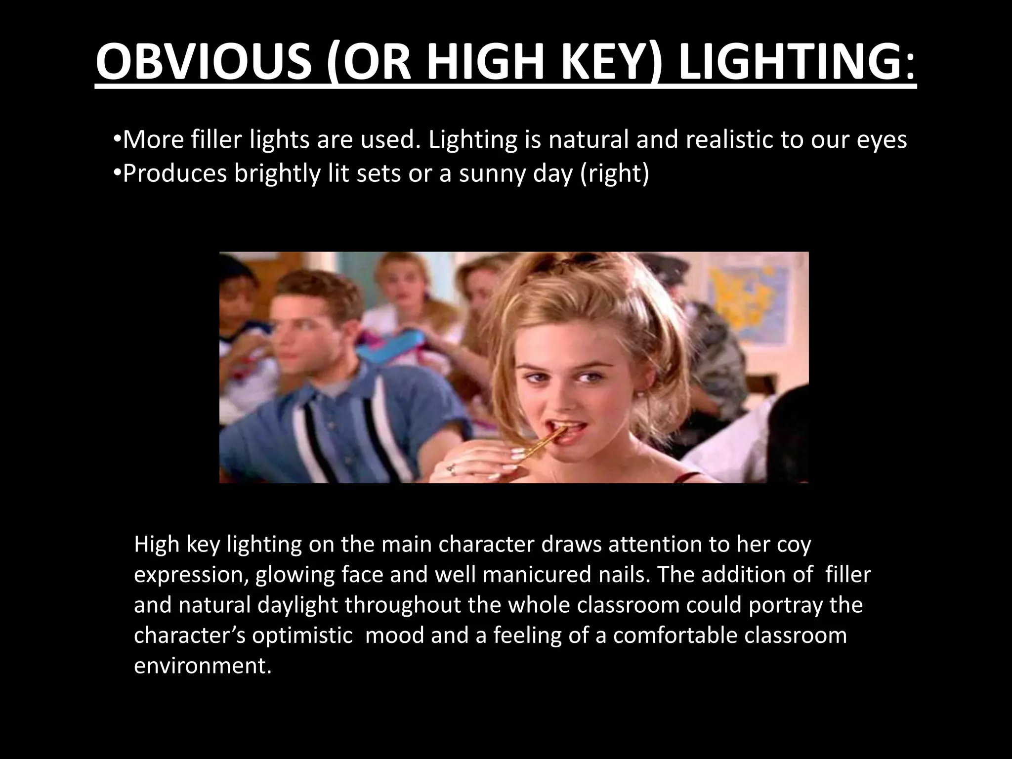 OBVIOUS (OR HIGH KEY) LIGHTING:
•More filler lights are used. Lighting is natural and realistic to our eyes
•Produces brightly lit sets or a sunny day (right)




 High key lighting on the main character draws attention to her coy
 expression, glowing face and well manicured nails. The addition of filler
 and natural daylight throughout the whole classroom could portray the
 character’s optimistic mood and a feeling of a comfortable classroom
 environment.
 
