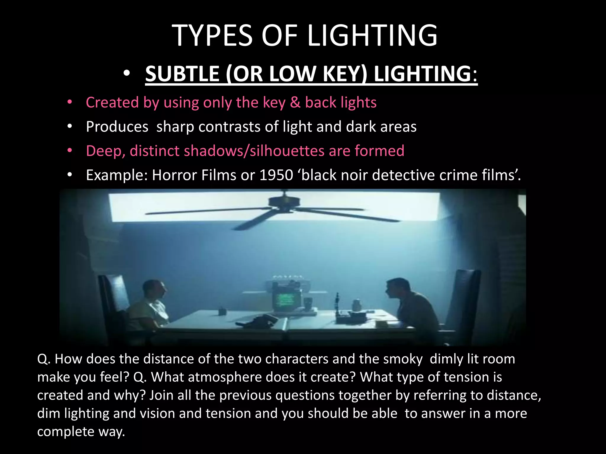TYPES OF LIGHTING
              • SUBTLE (OR LOW KEY) LIGHTING:
    •   Created by using only the key & back lights
    •   Produces sharp contrasts of light and dark areas
    •   Deep, distinct shadows/silhouettes are formed
    •   Example: Horror Films or 1950 ‘black noir detective crime films’.




Q. How does the distance of the two characters and the smoky dimly lit room
make you feel? Q. What atmosphere does it create? What type of tension is
created and why? Join all the previous questions together by referring to distance,
dim lighting and vision and tension and you should be able to answer in a more
complete way.
 