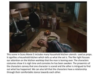 This scene in Scary Movie 5 includes many household kitchen utensils used as props.
It signifies a household kitchen which tells us what the set is. The filer light focuses
our attention on the kitchen worktop that the man is leaning over. The characters
costumes show it is nigh time and connotes he has been awoken. The proxemics of
the characters convey that one character is scared and the other is intrigued to find
out what has happened. We can also tell that the characters have a relationship
through their comfortable stance towards each other.

 