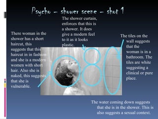 Psycho – shower scene – shot 1
                        The shower curtain,
                        enforces that this is
                        a shower. It does
There woman in the      give a modern feel                The tiles on the
shower has a short      to it as it looks                    wall suggests
haircut, this           plastic.                             that the
suggests that this
                                                             woman is in a
haircut in in fashion
                                                             bathroom. The
and she is a modern
                                                             tiles are white
women with short
                                                             suggesting a
hair. Also she is
                                                             clinical or pure
naked, this suggests
                                                             place.
that she is
vulnerable.


                                         The water coming down suggests
                                            that she is in the shower. This is
                                            also suggests a sexual context.
 