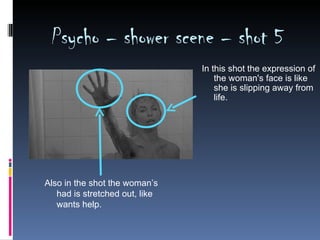 Psycho – shower scene – shot 5
                                In this shot the expression of
                                    the woman's face is like
                                    she is slipping away from
                                    life.




Also in the shot the woman’s
   had is stretched out, like
   wants help.
 