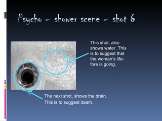 Psycho – shower scene – shot 6
                            This shot, also
                            shows water. This
                            is to suggest that
                            the woman’s life-
                            fore is going.




      The next shot, shows the drain.
      This is to suggest death.
 