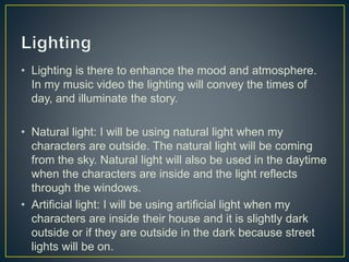 • Lighting is there to enhance the mood and atmosphere.
In my music video the lighting will convey the times of
day, and illuminate the story.
• Natural light: I will be using natural light when my
characters are outside. The natural light will be coming
from the sky. Natural light will also be used in the daytime
when the characters are inside and the light reflects
through the windows.
• Artificial light: I will be using artificial light when my
characters are inside their house and it is slightly dark
outside or if they are outside in the dark because street
lights will be on.
 