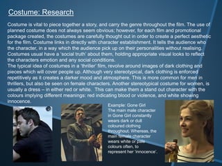 Costume: Research
Costume is vital to piece together a story, and carry the genre throughout the film. The use of
planned costume does not always seem obvious; however, for each film and promotional
package created, the costumes are carefully thought out in order to create a perfect aesthetic
for the film. Costume links in directly with character establishment. It tells the audience who
the character, in a way which the audience pick up on their personalities without realising.
Costumes usual have a ‘social truth’ about them, holding appropriate visual looks to reflect
the characters emotion and any social conditions.
The typical idea of costumes in a ‘thriller’ film, revolve around images of dark clothing and
pieces which will cover people up. Although very stereotypical, dark clothing is enforced
repetitively as it creates a darker mood and atmosphere. This is more common for men in
thrillers, but also be seen on female characters. Another stereotypical costume for women, is
usually a dress – in either red or white. This can make them a stand out character with the
colours implying different meanings: red indicating blood or violence, and white showing
innocence.
Example: Gone Girl
The main male character
in Gone Girl constantly
wears dark or dull
coloured clothing
throughout. Whereas, the
main female character
wears white or pale
colours often, to
represent her ‘innocence’.
 