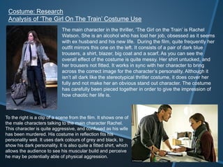 Costume: Research
Analysis of ‘The Girl On The Train’ Costume Use
The main character in the thriller, ‘The Girl on the Train’ is Rachel
Watson. She is an alcohol who has lost her job, obsessed as it seems
with ex husband and his new life. During the film, quite frequently her
outfit mirrors this one on the left. It consists of a pair of dark blue
trousers, a shirt, blazer, big coat and a scarf. As you can see the
overall effect of the costume is quite messy. Her shirt untucked, and
her trousers not fitted. It works in sync with her character to bring
across the correct image for the character’s personality. Although it
isn’t all dark like the stereotypical thriller costume, it does cover her
fully and not make her an obvious stand out character. The costume
has carefully been pieced together in order to give the impression of
how chaotic her life is.
To the right is a clip of a scene from the film. It shows one of
the male characters talking to the main character Rachel.
This character is quite aggressive, and confused as his wife
has been murdered. His costume in reflection fits his
personality well. It uses dark colours of grey and black, to
show his dark personality. It is also quite a fitted shirt, which
allows the audience to see his muscular build and perceive
he may be potentially able of physical aggression.
 
