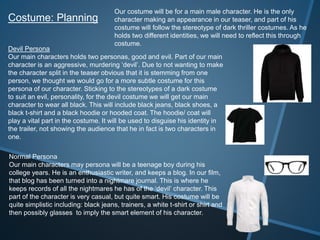 Costume: Planning
Devil Persona
Our main characters holds two personas, good and evil. Part of our main
character is an aggressive, murdering ‘devil’. Due to not wanting to make
the character split in the teaser obvious that it is stemming from one
person, we thought we would go for a more subtle costume for this
persona of our character. Sticking to the stereotypes of a dark costume
to suit an evil, personality, for the devil costume we will get our main
character to wear all black. This will include black jeans, black shoes, a
black t-shirt and a black hoodie or hooded coat. The hoodie/ coat will
play a vital part in the costume. It will be used to disguise his identity in
the trailer, not showing the audience that he in fact is two characters in
one.
Normal Persona
Our main characters may persona will be a teenage boy during his
college years. He is an enthusiastic writer, and keeps a blog. In our film,
that blog has been turned into a nightmare journal. This is where he
keeps records of all the nightmares he has of the ‘devil’ character. This
part of the character is very casual, but quite smart. His costume will be
quite simplistic including: black jeans, trainers, a white t-shirt or shirt and
then possibly glasses to imply the smart element of his character.
Our costume will be for a main male character. He is the only
character making an appearance in our teaser, and part of his
costume will follow the stereotype of dark thriller costumes. As he
holds two different identities, we will need to reflect this through
costume.
 