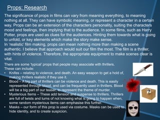 Props: Research
The significance of props in films can vary from meaning everything, to meaning
nothing at all. They can have symbolic meaning, or represent a character in a certain
way. Props can be an extension of the characters personality, suiting the characters
mood and feelings, then implying that to the audience. In some films, such as Harry
Potter, props are used as clues for the audiences. Hinting them towards what is going
to unfold, or key elements which make the story make sense.
In ‘realistic’ film making, props can mean nothing more than making a scene
authentic. I believe that approach would suit our film the most. The film is a thriller,
with hints of violence. Therefore, the appropriate equipment to make scenes clear is
vital.
There are some ‘typical’ props that people may associate with thrillers.
These can include:
• Knifes – relating to violence, and death. An easy weapon to get a hold of,
making thrillers realistic if they use it.
• Blood – A big part of thrillers can be violence and death. This is easily
represented through blood, and can be frequently used in thrillers. Blood
will be a big part of our teaser, to represent the theme of murder.
• Mysterious Items – These add tension and suspense to thrillers. Thrillers
are full of twists and turns of not knowing what is going to happen when,
some random mysterious items can emphasise this further.
• Masks – our form of this prop is used via costume. Masks can be used to
hide identity, and to create suspicion.
 