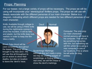 Props: Planning
For our teaser, not a large variety of props will be necessary. The props we will be
using will incorporate your ‘stereotypical’ thrillers props. The props we will use will
deeply associate with the different personas of our main character. Below is a
diagram, indicating which different props are needed for two different personas of our
main character.
Knife: Available through college to
use, we will be using a FAKE knife
during the nightmares scenes to
show the murders. It will be fake
and plastic, but the knife does look
realistic in order to keep the film
idea a reality.
Blood: Fake blood will be
used consistently throughout
the teaser. This prop will be
brought in by Alex and I. We
will use this all throughout to
put on actors to show their
deaths, but also on location
to leave the ‘devil’s’ trace.
Scratchings/ Markings:
Although this isn’t really a prop,
we may be creating images of
scratchings, or finding some
real ones; we will film these to
show the devil’s markings.
Computer: The only prop
our main characters
normal persona will have is
his computer. This will not
be something he carries
with him, but something we
will film whilst he is using a
mac computer in one of
our locations. This is where
he will write his blog
entries.
NormalDevil
 